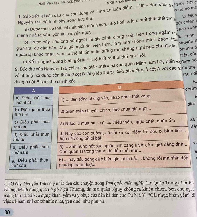 NXB Văn học, Hà Nội, 2001; từ
NXB Khoa Kộc xt
Kưng hô cứn
1. Sắp xếp lại các câu sau cho đúng với trình tự: luận điểm - lí lẽ - dẫn chứng người. Ngay
Nguyễn Trãi đã trình bày trong bức thư.
dứt chiến t
a) Được thời có thế, thì mất biến thành còn, nhỏ hoá ra lớn; mất thời thất thế, D. Mục
mạnh hoá ra yếu, yên lại chuyển nguy.
b) Trước đây, các ông bề ngoài thì giả cách giảng hoà, bên trong ngầm mự cách xưng
chuyên là
gian trá, cứ đào hào, đắp luỹ, ngồi đợi viện binh, tâm tính không minh bạch, tro 4. Trong
ngoài lại khác nhau, sao có thể khiến ta tin tưởng mà không nghi ngờ cho được.
phần mộ
c) Kể ra người dùng binh giỏi là ở chỗ biết rõ thời thế mà thôi.
Nếu các
2. Bức thư của Nguyễn Trãi chỉ ra sáu điều phải thua của quân Minh. Em hãy điền và đem nộ
vở những nội dung còn thiếu ở cột B rồi ghép thứ tự điều phải thua ở cột A với các nộ thương
mục đi
dung ở cột B sao A
m
E
ch
à
đái
vi
5
(1) Ở đây, Nguyễn Trãi có ý nhắc đến câu chuyện trong Tam quốc diễn nghĩa (La Quán Trung), hồi 103
Khổng Minh đóng quân ở gò Ngũ Thượng, dụ mãi quân Nguỵ không ra khiêu chiến, bèn cho người
mang thư và tráp có đựng khăn, yếm và y phục của đàn bà đến cho Tư Mã Ý. “Cái nhục khăn yếm” chi
việc kẻ nam nhi cư xử nhút nhát, yếu đuối như phụ nữ.
30