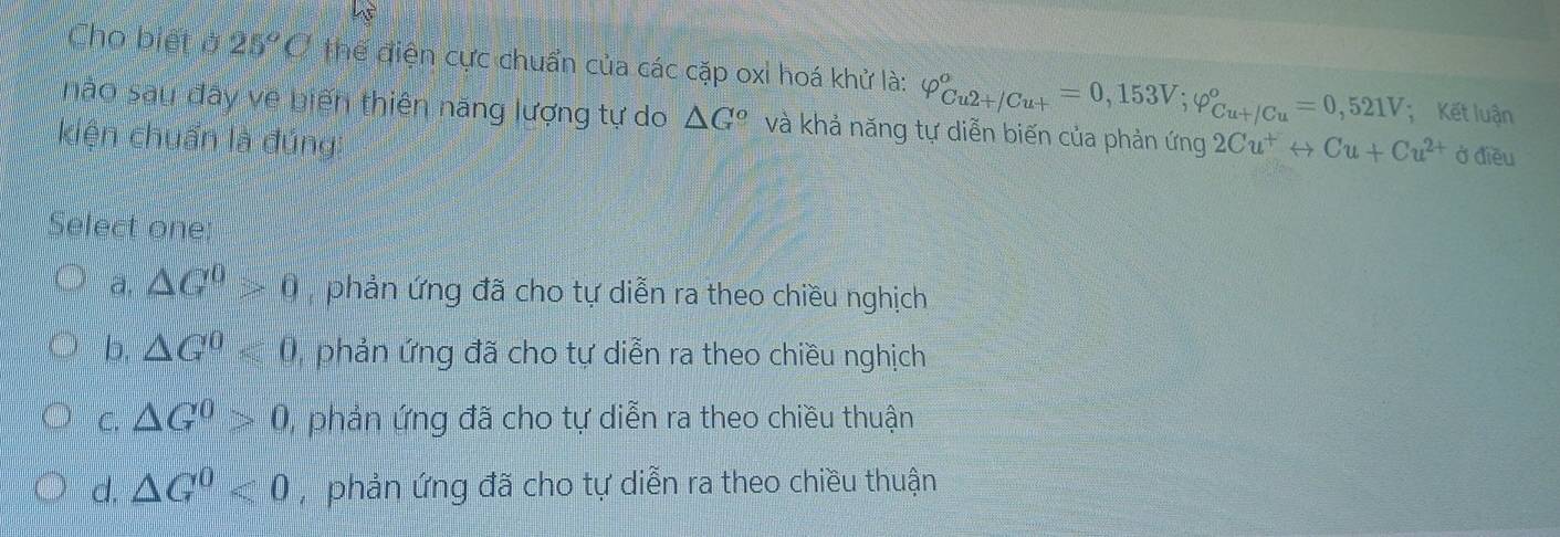 Cho biết ở 25°C thể điện cực chuẩn của các cặp oxỉ hoá khử là: varphi _(Cu2+/Cu+)^o=0,153V; varphi _(Cu+/Cu)^o=0,521V; Kết luận
nào sau đây về biến thiên năng lượng tự do △ G *và khả năng tự diễn biến của phản ứng 2Cu^+rightarrow Cu+Cu^(2+) Ở điều
kiện chuẩn là đúng
Select one
a. △ G^0>0 phản ứng đã cho tự diễn ra theo chiều nghịch
b. △ G^0<0</tex> phản ứng đã cho tự diễn ra theo chiều nghịch
C. △ G^0>0 phản ứng đã cho tự diễn ra theo chiều thuận
d. △ G^0<0</tex> , phản ứng đã cho tự diễn ra theo chiều thuận