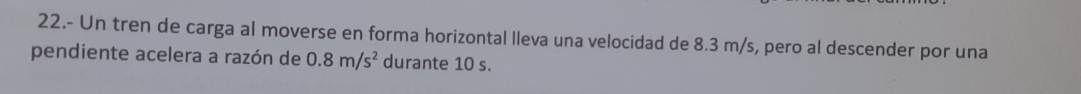 22.- Un tren de carga al moverse en forma horizontal lleva una velocidad de 8.3 m/s, pero al descender por una 
pendiente acelera a razón de 0.8m/s^2 durante 10 s.