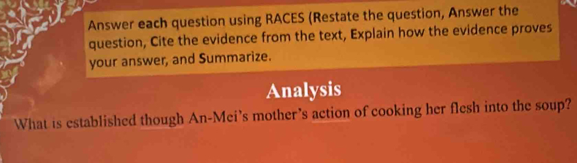 Answer each question using RACES (Restate the question, Answer the 
question, Cite the evidence from the text, Explain how the evidence proves 
your answer, and Summarize. 
Analysis 
What is established though An-Mei's mother's action of cooking her flesh into the soup?