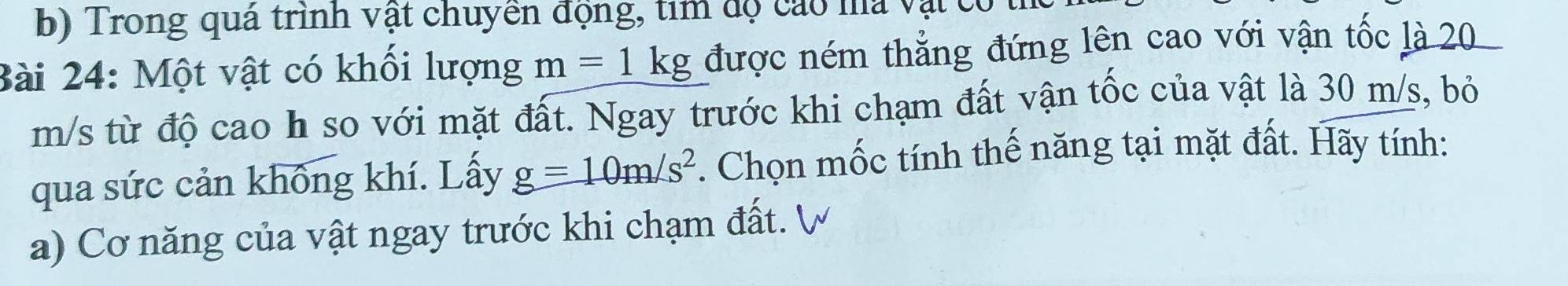 Trong quá trình vật chuyển động, tìm độ cáo ma vật c 
Bài 24: Một vật có khối lượng m=1kg được ném thẳng đứng lên cao với vận tốc là 20
m/s từ độ cao h so với mặt đất. Ngay trước khi chạm đất vận tốc của vật là 30 m/s, bỏ 
qua sức cản không khí. Lấy g=10m/s^2. Chọn mốc tính thế năng tại mặt đất. Hãy tính: 
a) Cơ năng của vật ngay trước khi chạm đất. V