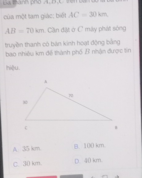 Ba thành phố A, B, C trên bàn d
của một tam giác; biết AC=30km,
AB=70km Cần đặt ở C máy phát sóng
truyền thanh có bán kính hoạt động bằng
bao nhiêu km đế thành phố B nhận được tin
hiệu.
A. 35 km. B. 100 km.
C. 30 km. D. 40 km.