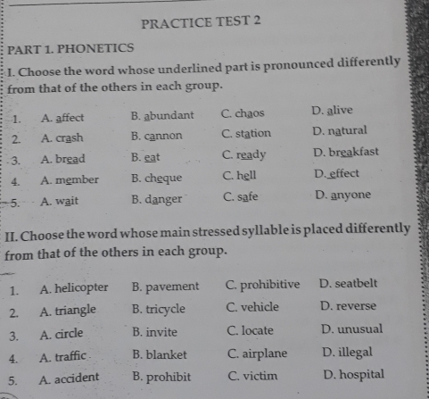 PRACTICE TEST 2
PART 1. PHONETICS
I. Choose the word whose underlined part is pronounced differently
from that of the others in each group.
1. A. affect B. abundant C. chaos D. alive
2. A. crash B. cannon C. station D. natural
3. A. bread B. eat C. ready D. breakfast
4. A. mgmber B. cheque C. hell D. effect
5. A. wait B. danger C. safe D. anyone
II. Choose the word whose main stressed syllable is placed differently
from that of the others in each group.
1. A. helicopter B. pavement C. prohibitive D. seatbelt
2. A. triangle B. tricycle C. vehicle D. reverse
3. A. circle B. invite C. locate D. unusual
4. A. traffic B. blanket C. airplane D. illegal
5. A. accident B. prohibit C. victim D. hospital