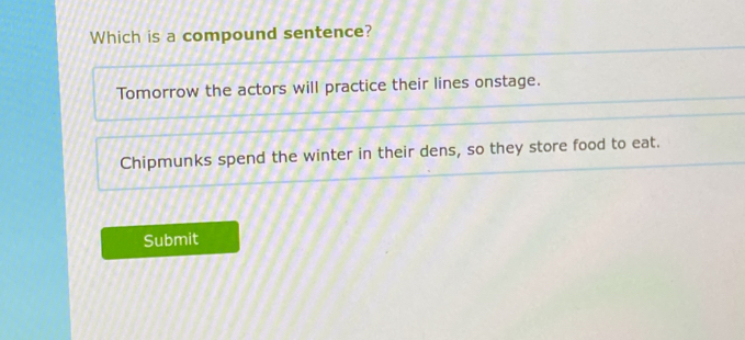 Which is a compound sentence?
Tomorrow the actors will practice their lines onstage.
Chipmunks spend the winter in their dens, so they store food to eat.
Submit