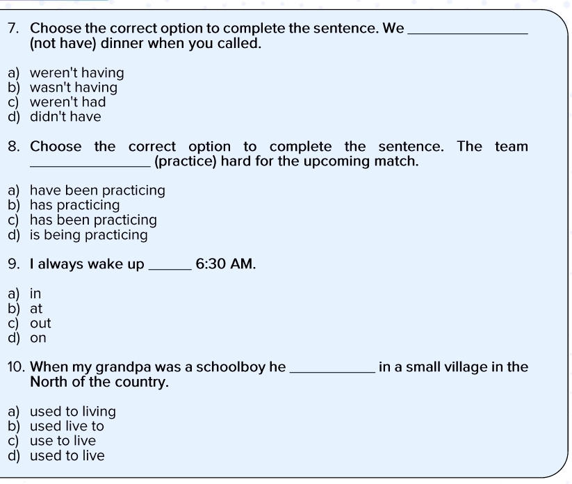 Choose the correct option to complete the sentence. We_
(not have) dinner when you called.
a) weren't having
b) wasn't having
c) weren't had
d) didn't have
8. Choose the correct option to complete the sentence. The team
_(practice) hard for the upcoming match.
a) have been practicing
b) has practicing
c) has been practicing
d) is being practicing
9. I always wake up _ 6:30 AM.
a) in
b) at
c) out
d) on
10. When my grandpa was a schoolboy he _in a small village in the
North of the country.
a) used to living
b) used live to
c) use to live
d) used to live