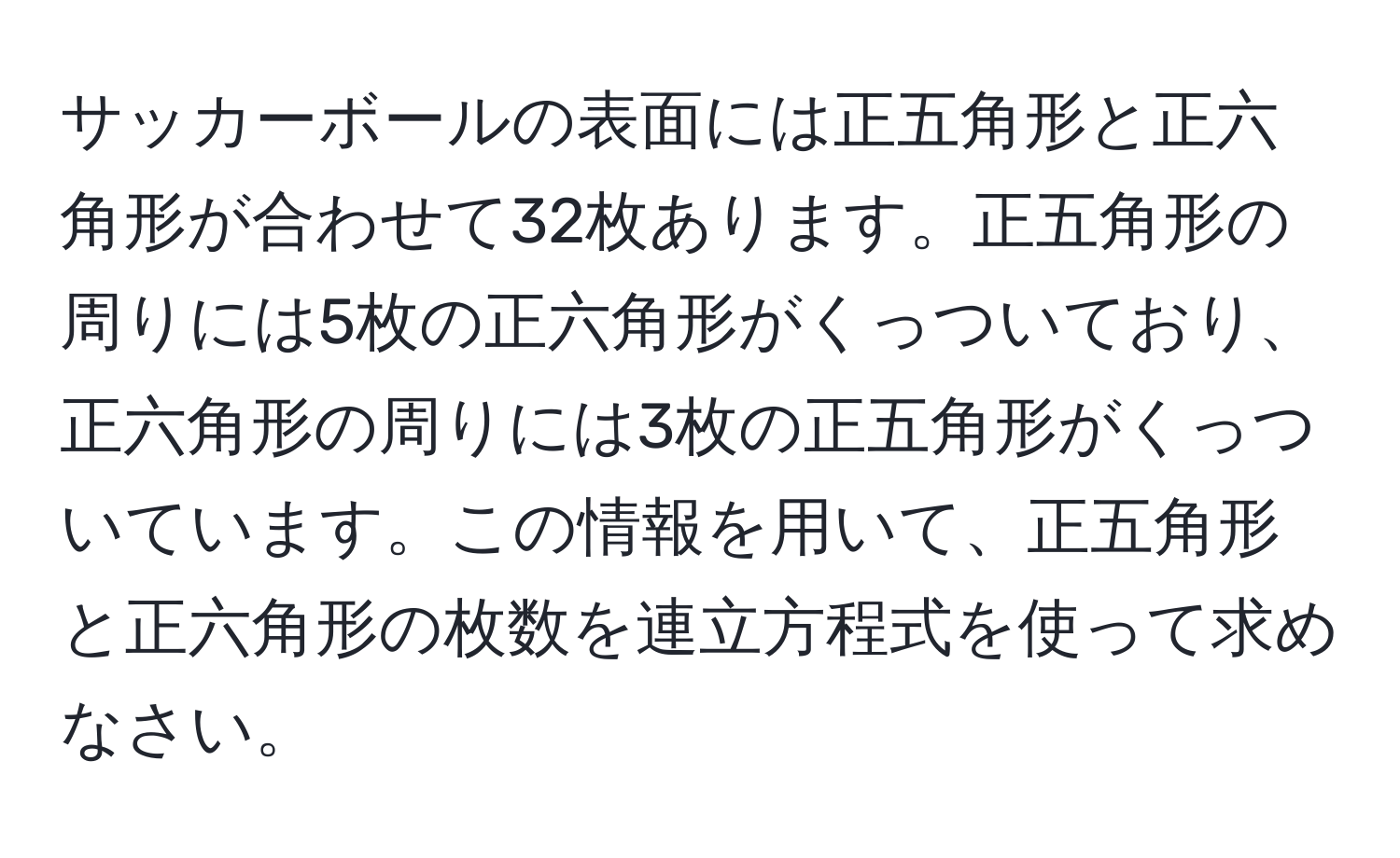 サッカーボールの表面には正五角形と正六角形が合わせて32枚あります。正五角形の周りには5枚の正六角形がくっついており、正六角形の周りには3枚の正五角形がくっついています。この情報を用いて、正五角形と正六角形の枚数を連立方程式を使って求めなさい。