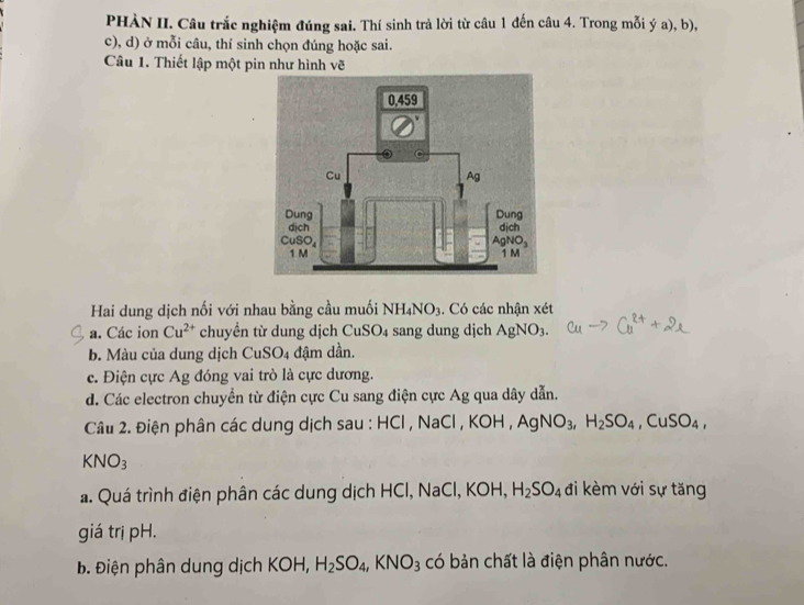 PHÀN II. Câu trắc nghiệm đúng sai. Thí sinh trả lời từ câu 1 đến câu 4. Trong mỗi ý a), b),
c), d) ở mỗi câu, thí sinh chọn đúng hoặc sai.
Câu 1. Thiết lập một pin như hình vẽ
Hai dung dịch nối với nhau bằng cầu muối NH_4NO_3. Có các nhận xét
a. Các ion Cu^(2+) chuyền t dung dịch CuSO_4 sang dung dịch AgNO_3.
b. Màu của dung dịch CuSO_4 đậm dần.
c. Điện cực Ag đóng vai trò là cực dương.
d. Các electron chuyển từ điện cực Cu sang điện cực Ag qua dây dẫn.
Câu 2. Điện phân các dung dịch sau : HCl , NaCl ,KOH,AgNO_3,H_2SO_4,CuSO_4,
KNO_3
a. Quá trình điện phân các dung dịch HCl, NaCl, KOH,H_2SO_4 đi kèm với sự tăng
giá trị pH.
Đ Điện phân dung dịch KOH, H_2SO_4,KNO_3 có bản chất là điện phân nước.