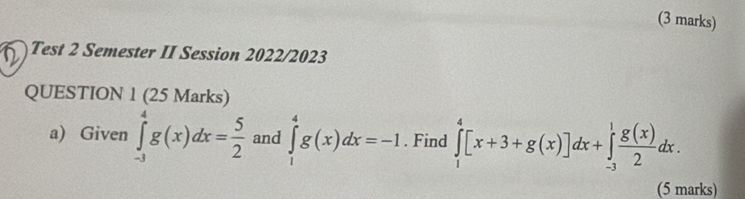 Test 2 Semester II Session 2022/2023
QUESTION 1 (25 Marks)
a) Given ∈tlimits _(-3)^4g(x)dx= 5/2  and ∈tlimits _1^(4g(x)dx=-1. Find ∈tlimits _1^4[x+3+g(x)]dx+∈tlimits _(-3)^1frac g(x))2dx. 
(5 marks)