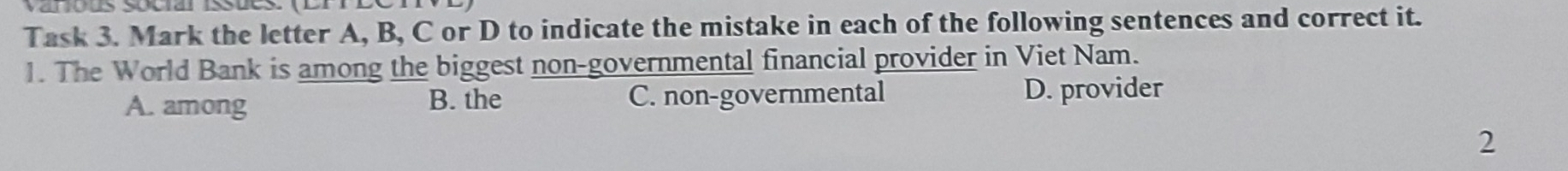 Task 3. Mark the letter A, B, C or D to indicate the mistake in each of the following sentences and correct it.
1. The World Bank is among the biggest non-governmental financial provider in Viet Nam.
A. among B. the C. non-governmental D. provider
2