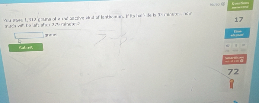 Video ⑥ Questions 
You have 1,312 grams of a radioactive kind of lanthanum. If its half-life is 93 minutes, how answered
17
much will be left after 279 minutes? 
Time
grams elapsed 
Submit 
SmartScore 
oust of 100 O
72