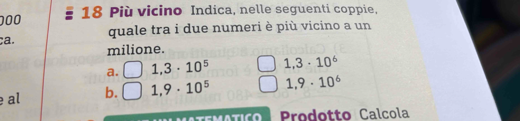 000
18 Più vicino Indica, nelle seguenti coppie,
quale tra i due numeri è più vicino a un
ca.
milione.
a. 1,3· 10^5
1,3· 10^6
al
b. 1,9· 10^5 1,9· 10^6
Prodotto Calcola