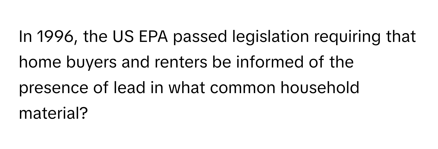 In 1996, the US EPA passed legislation requiring that home buyers and renters be informed of the presence of lead in what common household material?