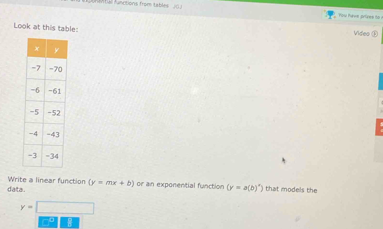 expunential functions from tables JG You have prizes to 
Look at this table: 
Video ⑥ 
Write a linear function (y=mx+b) or an exponential function (y=a(b)^x)
data. that models the
y=□
 □ /□  