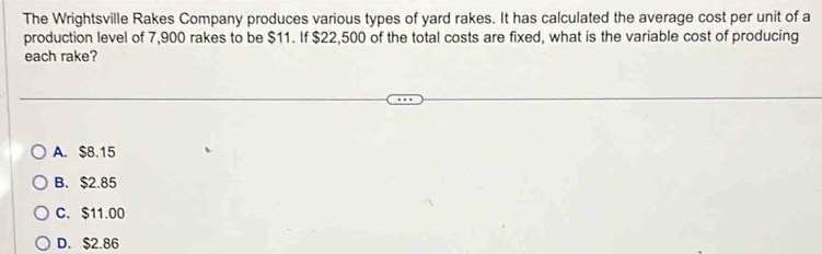 The Wrightsville Rakes Company produces various types of yard rakes. It has calculated the average cost per unit of a
production level of 7,900 rakes to be $11. If $22,500 of the total costs are fixed, what is the variable cost of producing
each rake?
A. $8.15
B. $2.85
C. $11.00
D. $2.86