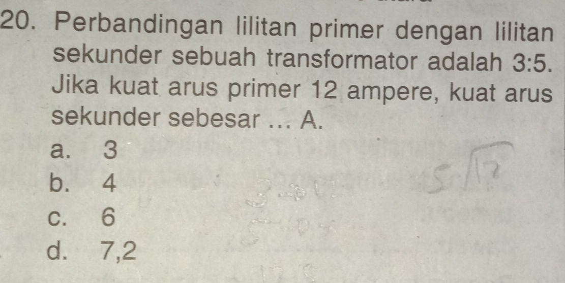 Perbandingan lilitan primer dengan lilitan
sekunder sebuah transformator adalah 3:5. 
Jika kuat arus primer 12 ampere, kuat arus
sekunder sebesar ... A.
a. 3
b. 4
c. 6
d. 7, 2