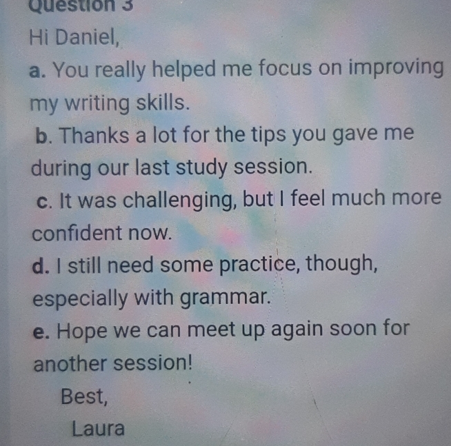 Hi Daniel, 
a. You really helped me focus on improving 
my writing skills. 
b. Thanks a lot for the tips you gave me 
during our last study session. 
c. It was challenging, but I feel much more 
confident now. 
d. I still need some practice, though, 
especially with grammar. 
e. Hope we can meet up again soon for 
another session! 
Best, 
Laura