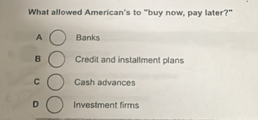 What allowed American's to "buy now, pay later?"
A Banks
B Credit and installment plans
C Cash advances
D Investment firms