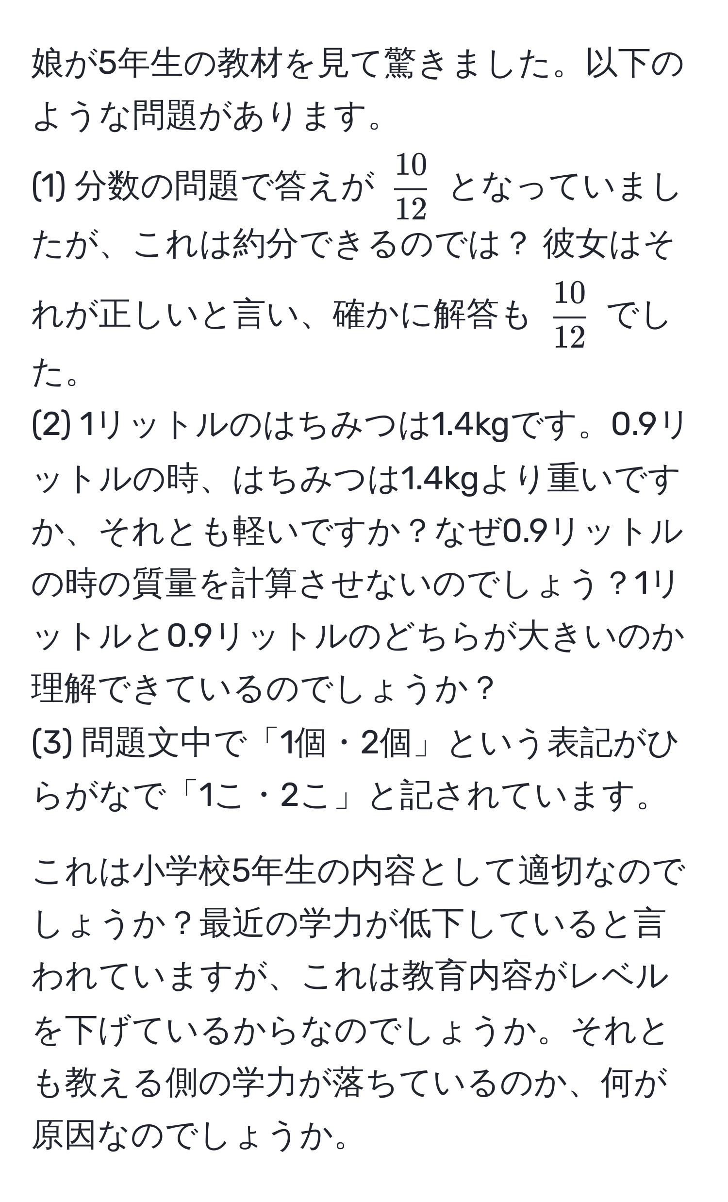 娘が5年生の教材を見て驚きました。以下のような問題があります。  
(1) 分数の問題で答えが $ 10/12 $ となっていましたが、これは約分できるのでは？ 彼女はそれが正しいと言い、確かに解答も $ 10/12 $ でした。  
(2) 1リットルのはちみつは1.4kgです。0.9リットルの時、はちみつは1.4kgより重いですか、それとも軽いですか？なぜ0.9リットルの時の質量を計算させないのでしょう？1リットルと0.9リットルのどちらが大きいのか理解できているのでしょうか？  
(3) 問題文中で「1個・2個」という表記がひらがなで「1こ・2こ」と記されています。  

これは小学校5年生の内容として適切なのでしょうか？最近の学力が低下していると言われていますが、これは教育内容がレベルを下げているからなのでしょうか。それとも教える側の学力が落ちているのか、何が原因なのでしょうか。