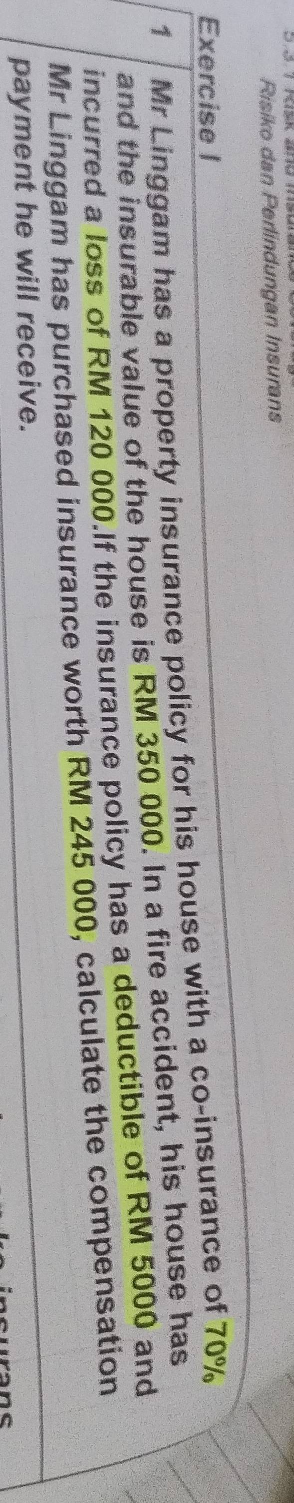 Risiko dan Perlindungan Insurans 
Exercise I 
1 Mr Linggam has a property insurance policy for his house with a co-insurance of 70%
and the insurable value of the house is RM 350 000. In a fire accident, his house has 
incurred a loss of RM 120 000.If the insurance policy has a deductible of RM 5000 and 
Mr Linggam has purchased insurance worth RM 245 000, calculate the compensation 
payment he will receive.