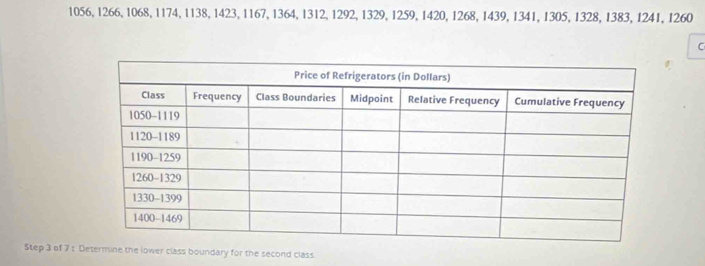 1056, 1266, 1068, 1174, 1138, 1423, 1167, 1364, 1312, 1292, 1329, 1259, 1420, 1268, 1439, 1341, 1305, 1328, 1383, 1241, 1260
C 
Step 3 of 7 : Determine the lower class boundary for the second class
