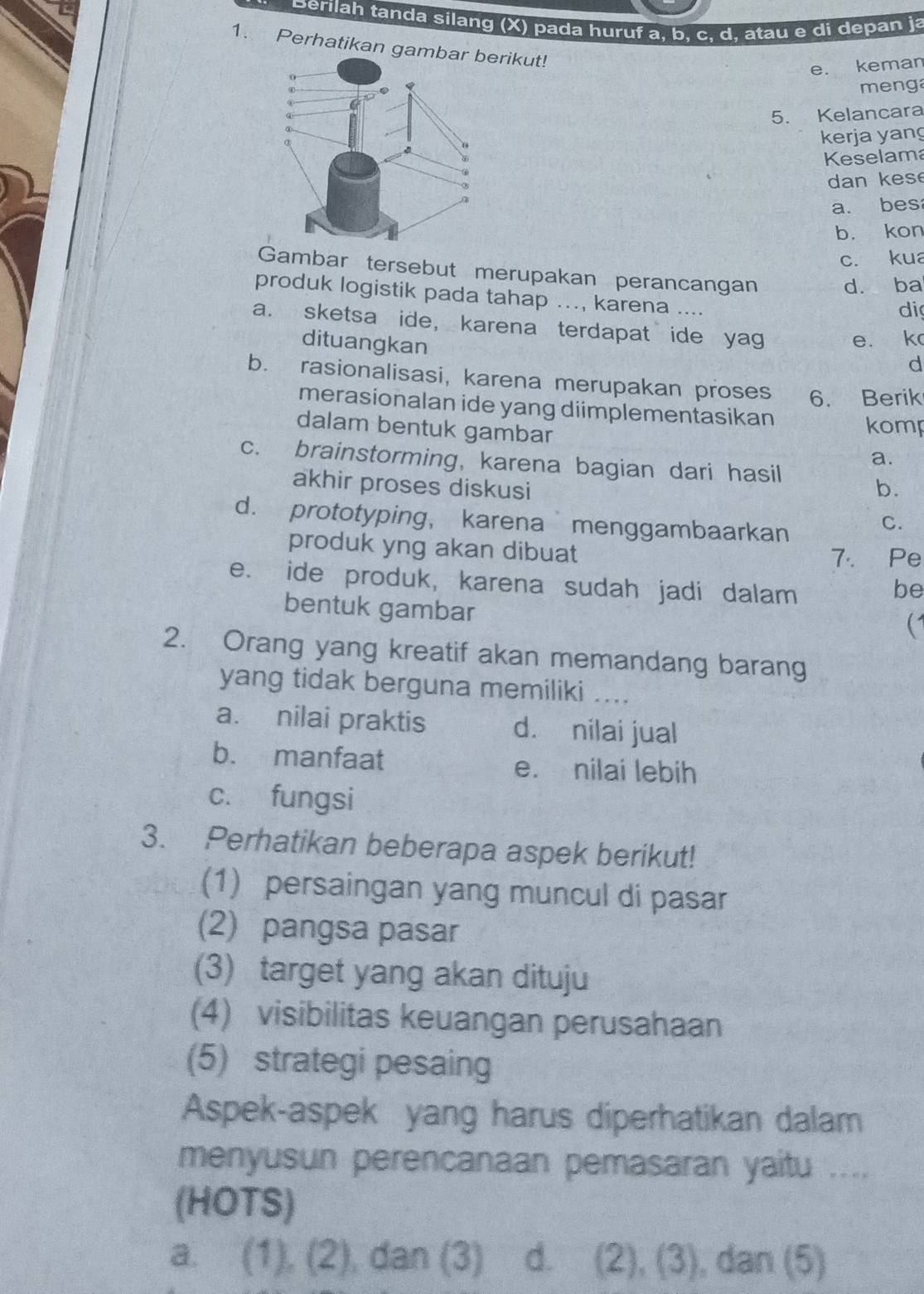 Berilah tanda silang (x) pada huruf a, b, c, d, atau e di depan ja
1. Perhatikan gaikut!
e. keman
menga
5. Kelancara
kerja yan
Keselam
dan k e s
a. bes
b. kon
c. kua
Gambar tersebut merupakan perancangan
d. ba
produk logistik pada tahap ..., karena ....
di
a. sketsa ide, karena terdapat ide yag
dituangkan
e. k
d
b. rasionalisasi, karena merupakan proses 6. Berik
merasionalan ide yang diimplementasikan
dalam bentuk gambar
komp
a.
c. brainstorming, karena bagian dari hasil
akhir proses diskusi b.
d. prototyping， karena menggambaarkan
C.
produk yng akan dibuat
7. Pe
e. ide produk, karena sudah jadi dalam be
bentuk gambar
(
2. Orang yang kreatif akan memandang barang
yang tidak berguna memiliki ....
a. nilai praktis d. nilai jual
b. manfaat e. nilai lebih
c. fungsi
3. Perhatikan beberapa aspek berikut!
(1) persaingan yang muncul di pasar
(2) pangsa pasar
(3) target yang akan dituju
(4) visibilitas keuangan perusahaan
(5) strategi pesaing
Aspek-aspek yang harus diperhatikan dalam
menyusun perencanaan pemasaran yaitu ....
(HOTS)
a. (1), (2), dan (3) d. (2), (3) , dan (5) 1