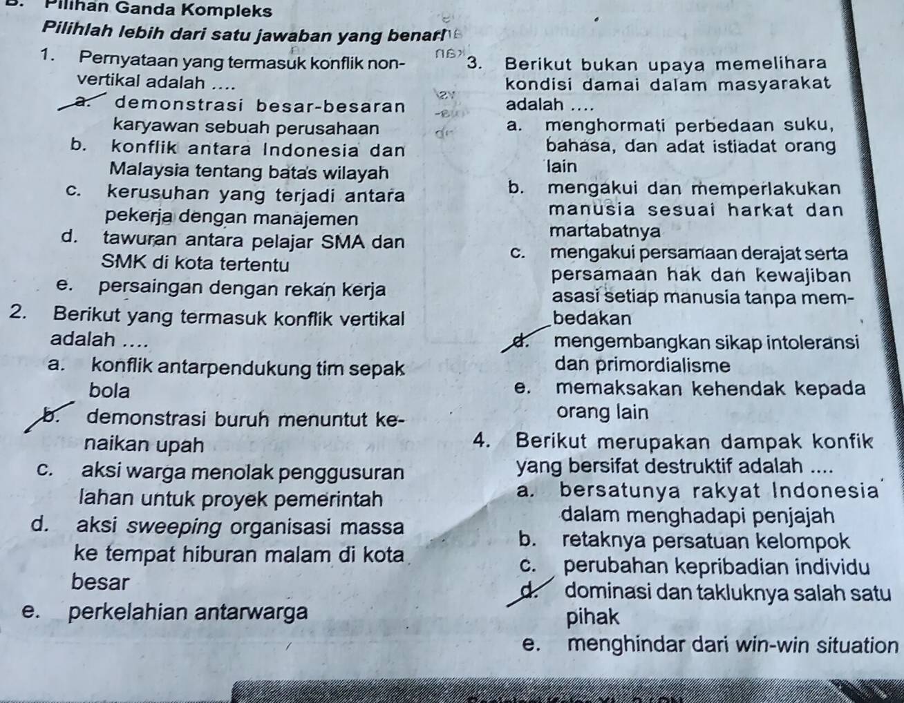 Pilihan Ganda Kompleks
Pilihlah lebih dari satu jawaban yang benarh
1. Pernyataan yang termasuk konflik non- NB> 3. Berikut bukan upaya memelihara
vertikal adalah .... kondisi damai dalam masyarakat
a. demonstrasi besarçbesaran adalah …._
karyawan sebuah perusahaan a. menghormati perbedaan suku,
b. konflik antara Indonesia dan bahasa, dan adat istiadat orang
Malaysia tentang batas wilayah lain
c. kerusuhan yang terjadi antara
b. mengakui dan memperlakukan
pekerja dengan manajemen
manusia sesuai harkat dan 
d. tawuran antara pelajar SMA dan
martabatnya
c. mengakui persamaan derajat serta
SMK di kota tertentu
persamaan hak dan kewajiban
e. persaingan dengan rekan kerja asasi setiap manusia tanpa mem-
2. Berikut yang termasuk konflik vertikal bedakan
adalah ….. d. mengembangkan sikap intoleransi
a. konflik antarpendukung tim sepak dan primordialisme
bola e. memaksakan kehendak kepada
b. demonstrasi buruh menuntut ke-
orang lain
naikan upah 4. Berikut merupakan dampak konfik
c. aksi warga menolak penggusuran yang bersifat destruktif adalah ....
lahan untuk proyek pemerintah
a. bersatunya rakyat Indonesia
d. aksi sweeping organisasi massa
dalam menghadapi penjajah
b. retaknya persatuan kelompok
ke tempat hiburan malam di kota
c. perubahan kepribadian individu
besar d. dominasi dan takluknya salah satu
e. perkelahian antarwarga pihak
e. menghindar dari win-win situation