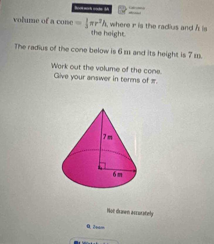 Bookwork code 5A Cat 
alless 
volume of a cone = 1/3 π r^2h where is the radius and is 
the height. 
The radius of the cone below is 6 m and its height is 7 m. 
Work out the volume of the cone. 
Give your answer in terms of π. 
Not drawn accurately 
Q Zoom