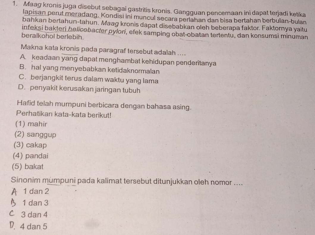 Maag kronis juga disebut sebagai gastritis kronis. Gangguan pencernaan ini dapat terjadi ketika
lapisan perut meradang. Kondisi ini muncul secara perlahan dan bisa bertahan berbulan-bulan
bahkan bertahun-tahun. Maag kronis dapat disebabkan oleh beberapa faktor. Faktornya yaitu
infeksi bakteri helicobacter pylori, efek samping obat-obatan tertentu, dan konsumsi minuman
beralkohol berlebih.
Makna kata kronis pada paragraf tersebut adalah ....
A. keadaan yang dapat menghambat kehidupan penderitanya
B. hal yang menyebabkan ketidaknormalan
C. berjangkit terus dalam waktu yang lama
D. penyakit kerusakan jaringan tubuh
Hafid telah mumpuni berbicara dengan bahasa asing.
Perhatikan kata-kata berikut!
(1) mahir
(2) sanggup
(3) cakap
(4) pandai
(5) bakat
Sinonim mumpuni pada kalimat tersebut ditunjukkan oleh nomor ....
A 1 dan 2
3 1 dan 3
C 3 dan 4
D. 4 dan 5