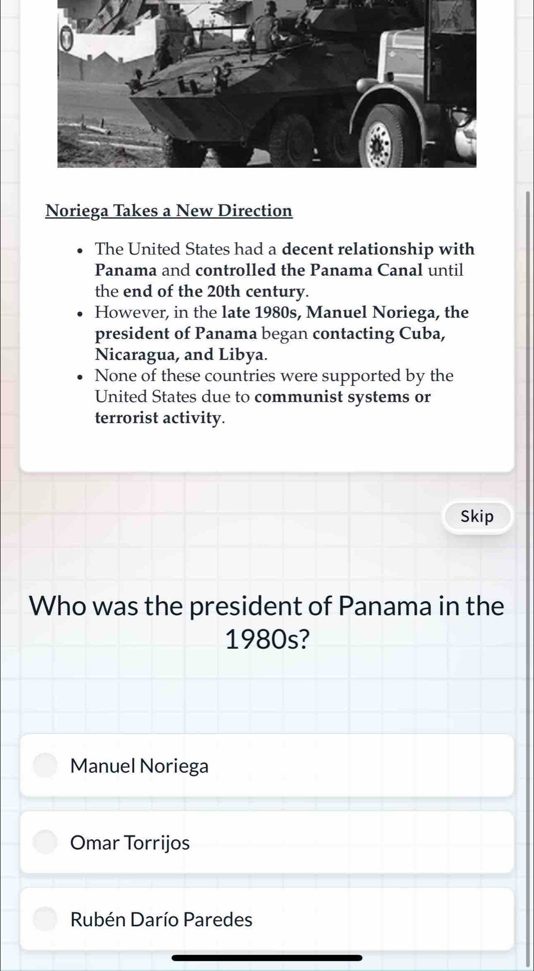 Noriega Takes a New Direction
The United States had a decent relationship with
Panama and controlled the Panama Canal until
the end of the 20th century.
However, in the late 1980s, Manuel Noriega, the
president of Panama began contacting Cuba,
Nicaragua, and Libya.
None of these countries were supported by the
United States due to communist systems or
terrorist activity.
Skip
Who was the president of Panama in the
1980s?
Manuel Noriega
Omar Torrijos
Rubén Darío Paredes