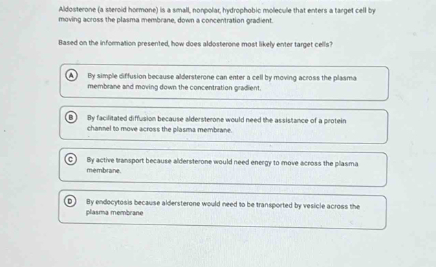 Aldosterone (a steroid hormone) is a small, nonpolar, hydrophobic molecule that enters a target cell by
moving across the plasma membrane, down a concentration gradient.
Based on the information presented, how does aldosterone most likely enter target cells?
A By simple diffusion because aldersterone can enter a cell by moving across the plasma
membrane and moving down the concentration gradient.
B By facilitated diffusion because aldersterone would need the assistance of a protein
channel to move across the plasma membrane.
C  By active transport because aldersterone would need energy to move across the plasma
membrane
D By endocytosis because aldersterone would need to be transported by vesicle across the
plasma membrane