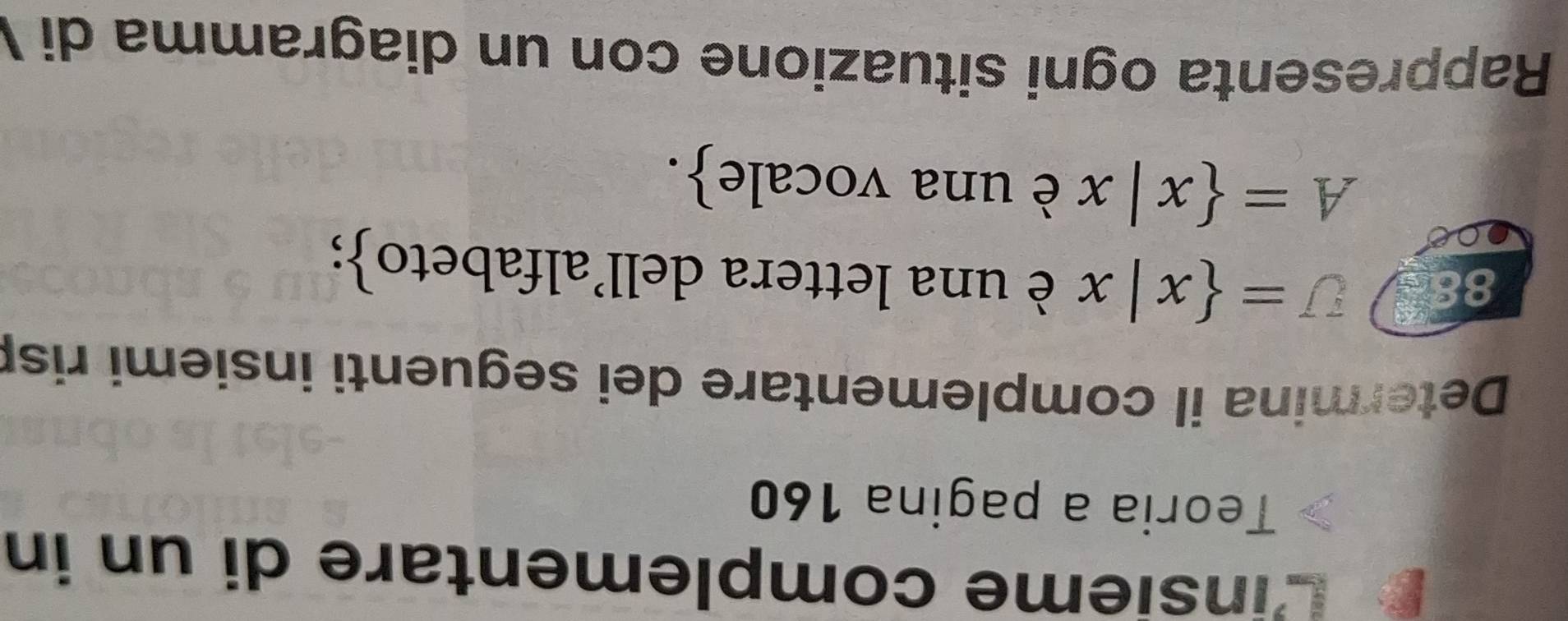 Linsieme complementare di un in 
Teoria a pagina 160 
Determina il complementare dei seguenti insiemi ris 
88 U= x|x è una lettera dell'alfabeto;
A= x|x è una vocale. 
Rappresenta ogni situazione con un diagramma di V
