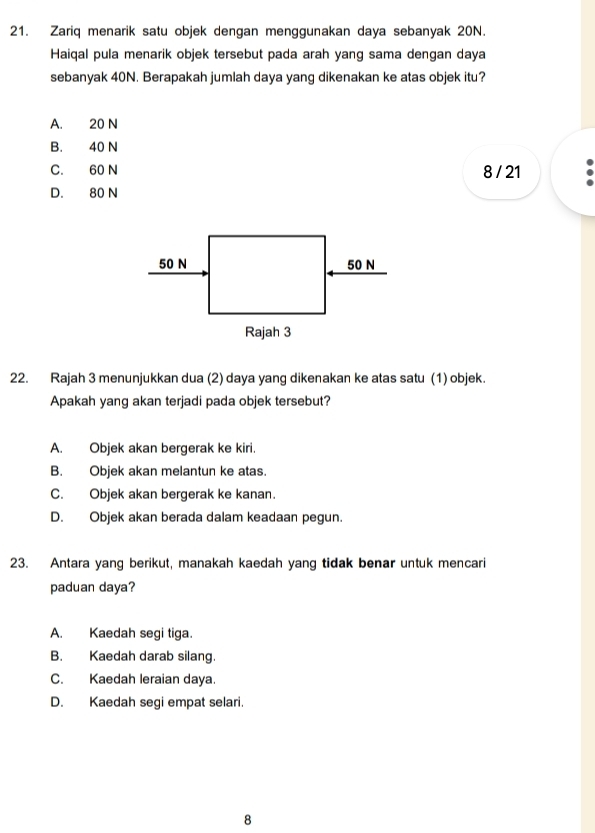 Zariq menarik satu objek dengan menggunakan daya sebanyak 20N.
Haiqal pula menarik objek tersebut pada arah yang sama dengan daya
sebanyak 40N. Berapakah jumlah daya yang dikenakan ke atas objek itu?
A. 20 N
B. 40 N
C. 60 N 8 / 21
D. 80 N
22. Rajah 3 menunjukkan dua (2) daya yang dikenakan ke atas satu (1) objek.
Apakah yang akan terjadi pada objek tersebut?
A. Objek akan bergerak ke kiri.
B. Objek akan melantun ke atas.
C. Objek akan bergerak ke kanan.
D. Objek akan berada dalam keadaan pegun.
23. Antara yang berikut, manakah kaedah yang tidak benar untuk mencari
paduan daya?
A. Kaedah segi tiga.
B. Kaedah darab silang.
C. Kaedah leraian daya.
D. Kaedah segi empat selari.
8