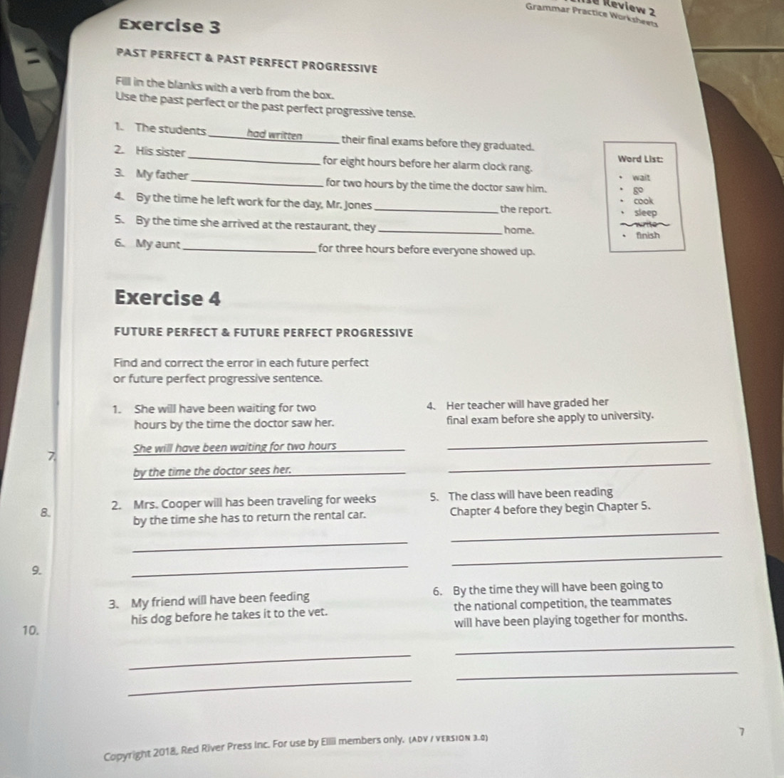 I8 Review 2 
Grammar Practice Worksheets 
Exercise 3 
PAST PERFECT & PAST PERFECT PROGRESSIVE 
Fill in the blanks with a verb from the box. 
Use the past perfect or the past perfect progressive tense. 
1. The students had written their final exams before they graduated. 
Word List: 
2. His sister_ for eight hours before her alarm clock rang. 
wait 
3. My father _for two hours by the time the doctor saw him. 
go 
cook 
4. By the time he left work for the day, Mr. Jones _the report. 
sleep 
5. By the time she arrived at the restaurant, they _home. 
Anish 
6. My aunt_ for three hours before everyone showed up. 
Exercise 4 
FUTURE PERFECT & FUTURE PERFECT PROGRESSIVE 
Find and correct the error in each future perfect 
or future perfect progressive sentence. 
1. She will have been waiting for two 4. Her teacher will have graded her 
hours by the time the doctor saw her. final exam before she apply to university. 
She will have been waiting for two hours
_ 
7 
by the time the doctor sees her._ 
_ 
8. 2. Mrs. Cooper will has been traveling for weeks 5. The class will have been reading 
by the time she has to return the rental car. Chapter 4 before they begin Chapter 5. 
_ 
_ 
9. 
_ 
_ 
3. My friend will have been feeding 6. By the time they will have been going to 
10. his dog before he takes it to the vet. the national competition, the teammates 
will have been playing together for months. 
_ 
_ 
_ 
_ 
Copyright 2018, Red River Press Inc. For use by Ellii members only. (adv / veRsion 3.0)