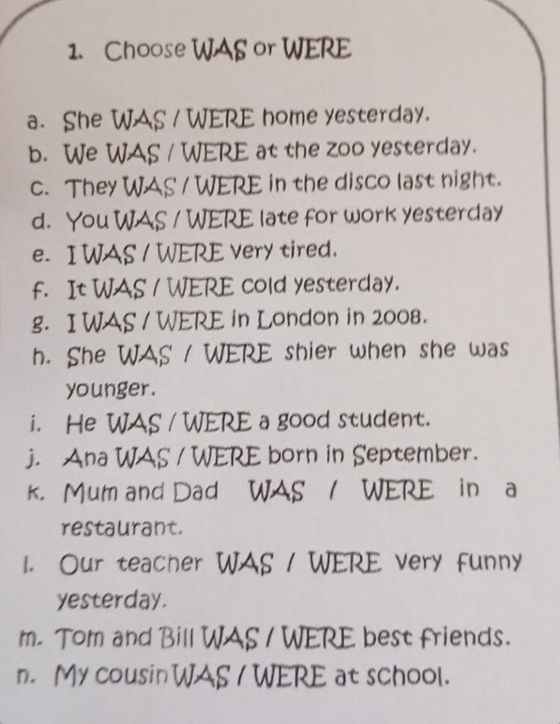 Choose WAS or WERE 
a. She WAS / WERE home yesterday. 
b. We WAS / WERE at the zoo yesterday. 
c. They WAS / WERE in the disco last night. 
d. You WAS / WERE late for work yesterday 
e. I WAS / WERE very tired. 
f. It WAS / WERE cold yesterday. 
g. I WAS / WERE in London in 2008. 
h. She WAS / WERE shier when she was 
younger. 
i. He WAS / WERE a good student. 
j. Ana WAS / WERE born in September. 
k. Mum and Dad WAS / WERE in a 
restaurant. 
1. Our teacher WAS / WERE very funny 
yesterday. 
m. Tom and Bill WAS / WERE best friends. 
n. My cousin WAS I WERE at school.