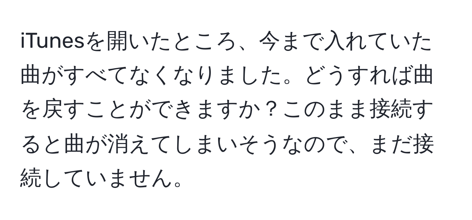 iTunesを開いたところ、今まで入れていた曲がすべてなくなりました。どうすれば曲を戻すことができますか？このまま接続すると曲が消えてしまいそうなので、まだ接続していません。