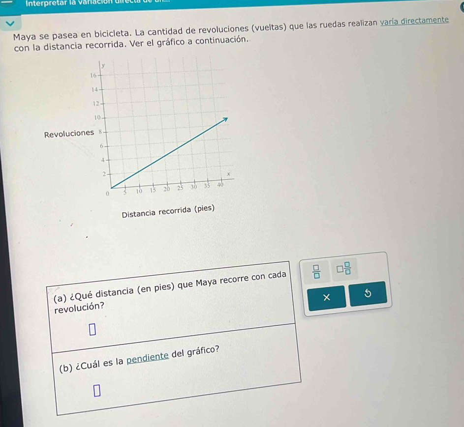 Interpretar la variación difec 
Maya se pasea en bicicleta. La cantidad de revoluciones (vueltas) que las ruedas realizan varía directamente 
con la distancia recorrida. Ver el gráfico a continuación. 
Revolucio 
Distancia recorrida (pies) 
(a) ¿Qué distancia (en pies) que Maya recorre con cada  □ /□   □  □ /□  
× 5 
revolución? 
(b) ¿Cuál es la pendiente del gráfico?