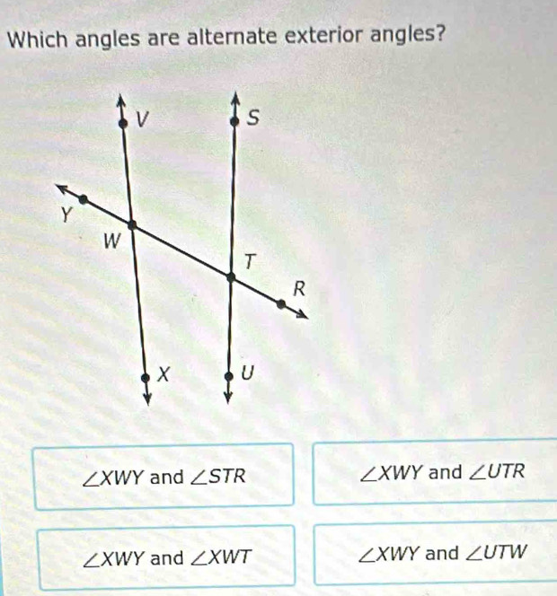 Which angles are alternate exterior angles?
∠ XWY and ∠ STR ∠ XWY and ∠ UTR
∠ XWY and ∠ XWT ∠ XWY and ∠ UTW