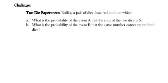 Challenge: 
Two Die Experiment: Rolling a pair of dice (one red and one white) 
a. What is the probability of the event A that the sum of the two dice is 6? 
b. What is the probability of the event B that the same number comes up on both 
dice?