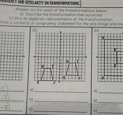 UNGRUENCY AND SIMILARITY IN TRANSFORMATIONS.
Answer a-c for each of the transformations below:
a) Describe the transformation that occurred.
b) Give an algebraic representation of the transformation.
Write a similarity or congruency statement for the pre-image and imo
 
 
_
a)_
a)_
_
b)_
b)_
_
c)_
c)_