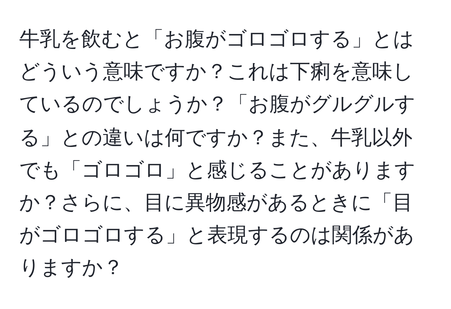 牛乳を飲むと「お腹がゴロゴロする」とはどういう意味ですか？これは下痢を意味しているのでしょうか？「お腹がグルグルする」との違いは何ですか？また、牛乳以外でも「ゴロゴロ」と感じることがありますか？さらに、目に異物感があるときに「目がゴロゴロする」と表現するのは関係がありますか？