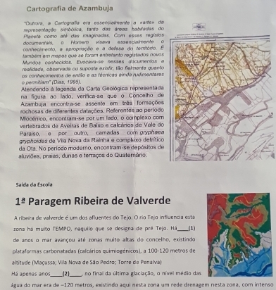 Cartografia de Azambuja
Outrora, a Carfografía era essencialmente a «arte» da
representação simbólica, tanto das áreas habitadas do
Planeta como até das imaginadas. Com esses registos
documentais, o Homem visava essencialmente o
conhecimento, a apropriação e a defesa di teritório. E
também em mapas que se foram entretanto registados novos
Mundos conhecidos, Evocava-se nesses documentos a
realidade, observada ou suposta existir, tão felmente quanto
a  ce rmtam' (Díes, 1995) os conhecimentos de então e as técnicas ainda rudimentares
Atendendo à legenda da Carta Geológica representada
na figura ão lado, verifica-se que o Concelho de
Azambuja encontra-se assente em três formações
rochosas de diferentes datações. Referentes ao período
Miocénico, encontram-se por um lado, o complexo com
vertebrados de Aveiras de Baixo e calcários de Vale do
Paraiso, e  por outro, camadas com gryphaea
gyphoídes de Vila Nova da Rainha e complexo detrítico
da Ota. No período modemo, encontram-se depósitos de
aluviões, praias, dunas e terraços do Quatemário.
Saída da Escola
1^(_ a) Paragem Ribeira de Valverde
A ribeira de valverde é um dos afluentes do Tejo. O rio Tejo influencia esta
zona há muilto TEMPO, naquilo que se designa de pré Tejo. Há_ (1)
de anos o mar avançou até zonas muito altas do concelho, existindo
plataformas carbonatadas (calcários quimiogénicos), a 100-120 metros de
altitude (Maçussa; Vila Nova de São Pedro; Torre de Penalva)
Há apenas anos_ (2)_  no final da última glaciação, o níve médio das
água do mar era de −120 metros, existindo aqui nesta zona um rede drenagem nesta zona, com intenso