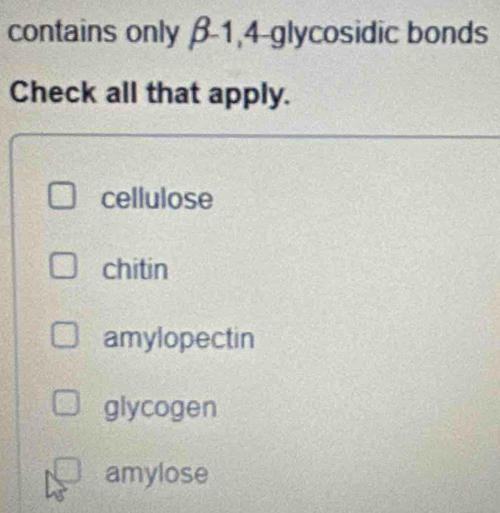 contains only β-1,4-glycosidic bonds
Check all that apply.
cellulose
chitin
amylopectin
glycogen
amylose