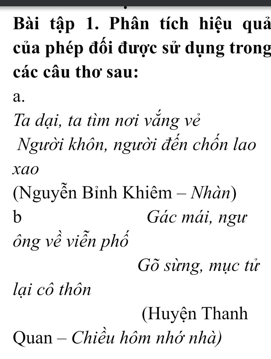 Bài tập 1. Phân tích hiệu quả 
của phép đối được sử dụng trong 
các câu thơ sau: 
a. 
Ta đại, ta tìm nơi vắng vẻ 
Người khôn, người đến chốn lao 
xao 
(Nguyễn Bỉnh Khiêm - Nhàn) 
b Gác mái, ngư 
ông về viễn phố 
Gõ sừng, mục tử 
lại cô thôn 
(Huyện Thanh 
Quan - Chiều hôm nhớ nhà)