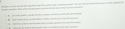 Georgina is a senior and has been appointed head of her school's peer counseling program. She has noticed that the first session is often awkward for
the peer counselors. Which of the following opiions would be the beal way to help it go more smoothly?
A. Sd in every session, evaluate the peer counselors, and then provide them with feedback.
B. Have students f out a questionnaire to identify concera prior to their first sessions
C, Trgist that counsetors and their peers play ice breaker games for the entire first session.
D. Document the sudens whose grades improve to identify the best peer counselors.