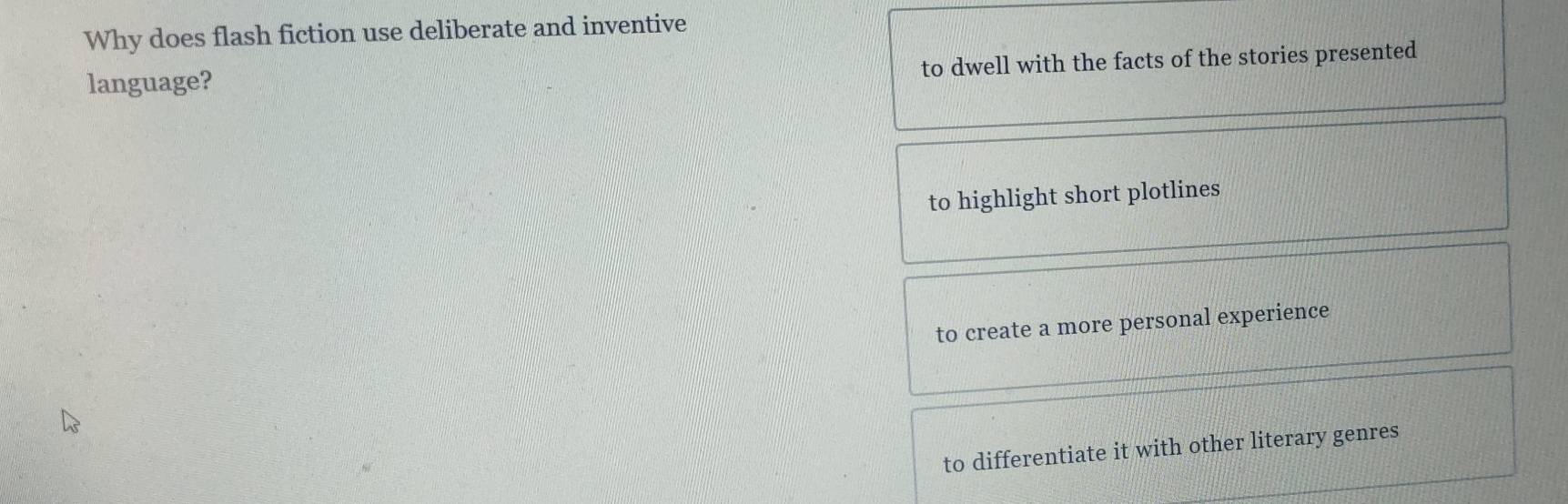 Why does flash fiction use deliberate and inventive
to dwell with the facts of the stories presented
language?
to highlight short plotlines
to create a more personal experience
to differentiate it with other literary genres