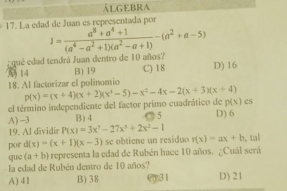 álgEbra
17. La edad de Juan es representada por
J= (a^8+a^4+1)/(a^4-a^2+1)(a^2-a+1) -(a^2+a-5)
¿qué edad tendrá Juan dentro de 10 años?
3 14 B) 19 C) 18 D) 16
18. Al factorizar el polinomio
el término independiente del factor primo cuadrático de p(x)=(x+4)(x+2)(x^3-5)-x^2-4x-2(x+3)(x+4) p(x) es
A) -3 B) 4 5 D) 6
19. Al dividir P(x)=3x^7-27x^5+2x^2-1
por d(x)=(x+1)(x-3) se obtiene un residuo r(x)=ax+b 、 tal
que (a+b) representa la edad de Rubén hace 10 años. ¿Cuál será
la edad de Rubén dentro de 10 años?
A) 41 B) 38 31 D) 21