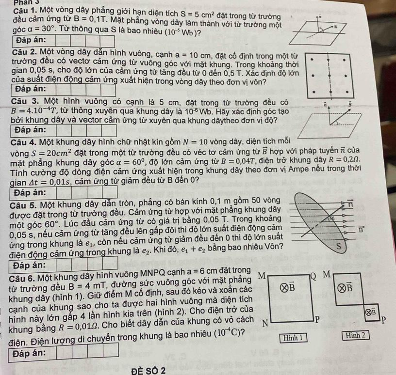 Phân 3
Câu 1. Một vòng dây phẳng giới hạn diện tích S=5cm^2 đặt trong từ trường
đều cảm ứng từ B=0 / T. Mặt phẳng vòng dây làm thành với từ trường một
góc alpha =30°. Từ thông qua S là bao nhiêu (10^(-5)Wb) ?
Đáp án:
Câu 2. Một vòng dây dẫn hình vuông, cạnh a=10cm , đặt cố định trong một từ
trường đều có vectơ cảm ứng từ vuồng góc với mặt khung. Trong khoảng thời
gian 0,05 s, cho độ lớn của cảm ứng từ tăng đều từ 0 đến 0,5 T. Xác định độ lớn
của suất điện động cảm ứng xuất hiện trong vòng dây theo đơn vị vôn?
Đáp án:
Câu 3. Một hình vuông có cạnh là 5 cm, đặt trong từ trường đều có
B=4.10^(-4)T '  ừ thông xuyên qua khung dây là 10^(-6)Wb. Hãy xác định góc tạo
bởi khung dây và vector cảm ứng từ xuyên qua khung dâytheo đơn vị độ?
Đáp án:
Câu 4. Một khung dây hình chữ nhật kín gồm N=10 vòng dây, diện tích mỗi
vòng S=20cm^2 đặt trong một từ trường đều có véc tơ cảm ứng từ vector B hợp với pháp tuyến π của
mặt phẳng khung dây góc alpha =60° độ lớn cảm ứng từ B=0,04T *, điện trở khung dây R=0,2Omega .
Tính cường độ dòng điện cảm ứng xuất hiện trong khung dây theo đơn vị Ampe nếu trong thời
gian △ t=0,01s , cảm ứng từ giảm đều từ B đến 0?
Đáp án:
Câu 5. Một khung dây dẫn tròn, phẳng có bán kính 0,1 m gồm 50 vòng
được đặt trong từ trường đều. Cảm ứng từ hợp với mặt phẳng khung dây
một góc 60°. Lúc đầu cảm ứng từ có giá trị bằng 0,05 T. Trong khoảng
0,05 s, nếu cảm ứng từ tăng đều lên gấp đôi thì độ lớn suất điện động cảm
ứng trong khung là e_1 , còn nếu cảm ứng từ giảm đều đến 0 thì độ lớn suấ
điện động cảm ứng trong khung là e_2. Khi đó, e_1+e_2 bằng bao nhiêu Vôn
Đáp án:
Câu 6. Một khung dây hình vuông MNPQ cạnh a=6cm đặt trong
từ trường đều B=4mT T, đường sức vuông góc với mặt phẳng
khung dây (hình 1). Giữ điểm M cố định, sau đó kéo và xoắn các
vector B
cạnh của khung sao cho ta được hai hình vuông mà diện tích
hình này lớn gấp 4 lần hình kia trên (hình 2). Cho điện trở của
khung bằng R=0,01Omega. Cho biết dây dẫn của khung có vỏ cách
P
điện. Điện lượng di chuyễn trong khung là bao nhiêu (10^(-4)C) 2Hình 2
Đáp án:
Đè SÓ 2