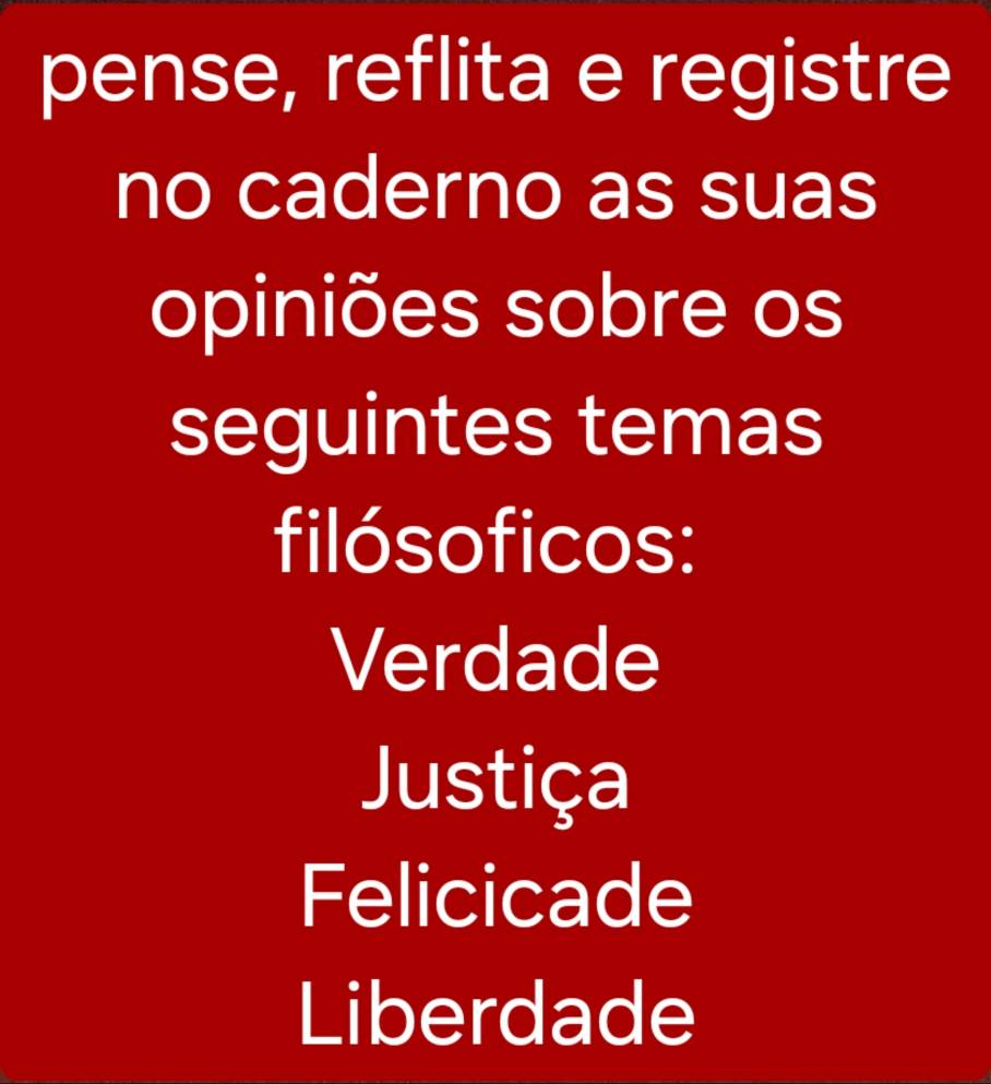 pense, reflita e registre 
no caderno as suas 
opiniões sobre os 
seguintes temas 
filósoficos: 
Verdade 
Justiça 
Felicicade 
Liberdade