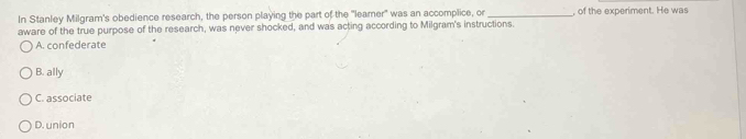 In Stanley Milgram's obedience research, the person playing the part of the "leamer' was an accomplice, or _, of the experiment. He was
aware of the true purpose of the research, was never shocked, and was acting according to Milgram's instructions.
A. confederate
B. ally
C. associate
D. union