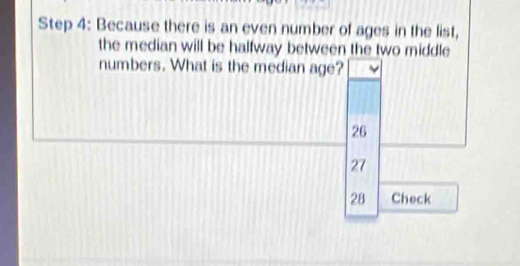 Because there is an even number of ages in the list,
the median will be halfway between the two middle
numbers. What is the median age?
26
27
28 Check